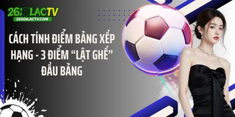 Cách Tính Điểm Bảng Xếp Hạng - 3 Điểm “Lật Ghế” Đầu Bảng